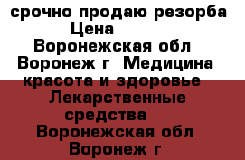 срочно продаю резорба › Цена ­ 4 500 - Воронежская обл., Воронеж г. Медицина, красота и здоровье » Лекарственные средства   . Воронежская обл.,Воронеж г.